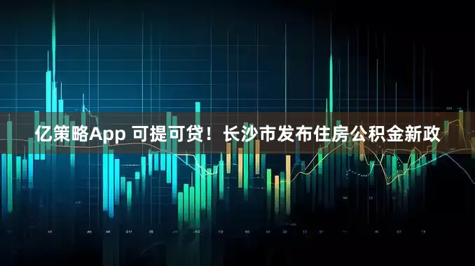 亿策略App 可提可贷！长沙市发布住房公积金新政