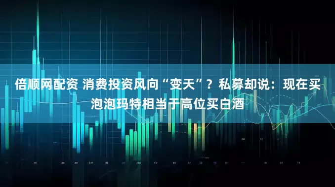 倍顺网配资 消费投资风向“变天”？私募却说：现在买泡泡玛特相当于高位买白酒