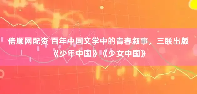 倍顺网配资 百年中国文学中的青春叙事，三联出版《少年中国》《少女中国》