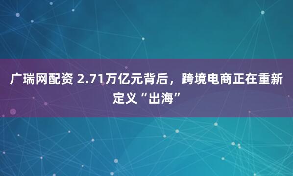 广瑞网配资 2.71万亿元背后，跨境电商正在重新定义“出海”