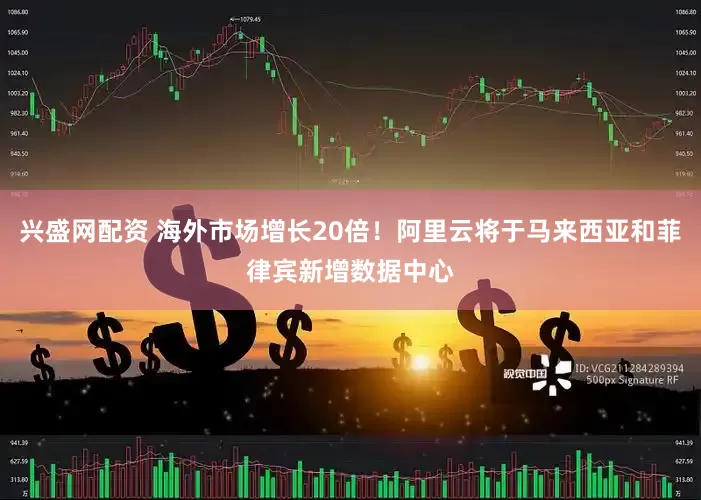 兴盛网配资 海外市场增长20倍！阿里云将于马来西亚和菲律宾新增数据中心
