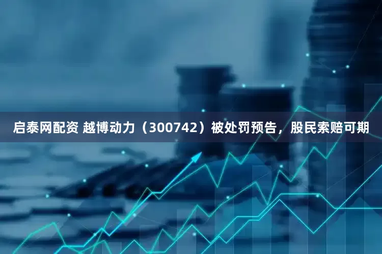 启泰网配资 越博动力（300742）被处罚预告，股民索赔可期
