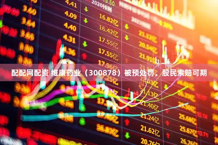 配配网配资 维康药业（300878）被预处罚，股民索赔可期