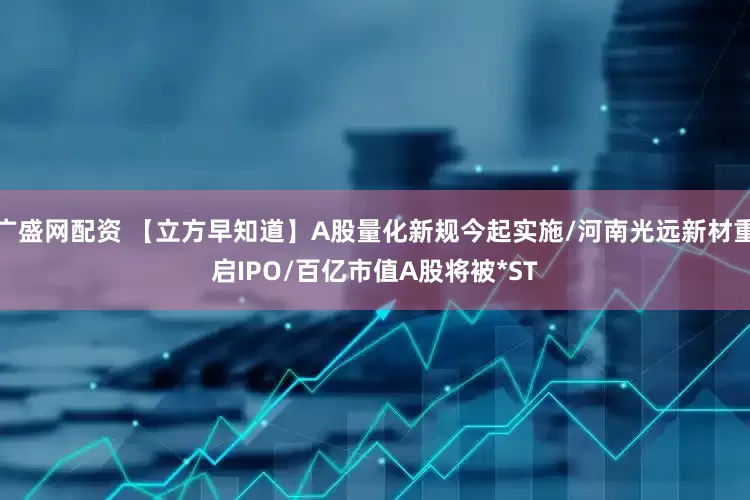广盛网配资 【立方早知道】A股量化新规今起实施/河南光远新材重启IPO/百亿市值A股将被*ST