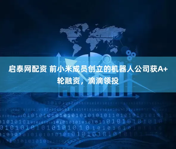 启泰网配资 前小米成员创立的机器人公司获A+轮融资，滴滴领投