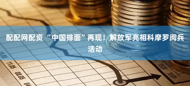 配配网配资 “中国排面”再现！解放军亮相科摩罗阅兵活动