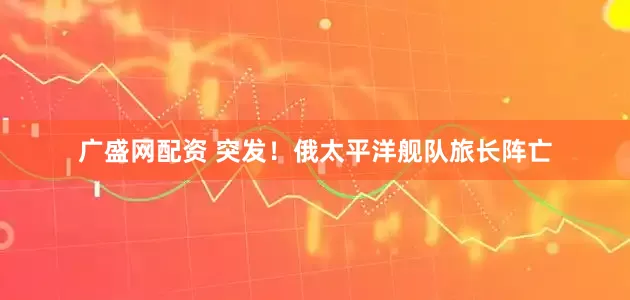 广盛网配资 突发！俄太平洋舰队旅长阵亡