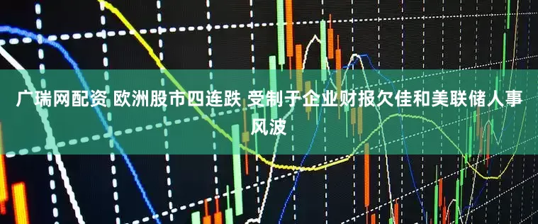 广瑞网配资 欧洲股市四连跌 受制于企业财报欠佳和美联储人事风波