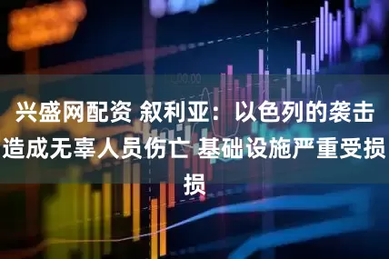兴盛网配资 叙利亚：以色列的袭击造成无辜人员伤亡 基础设施严重受损