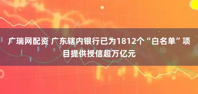 广瑞网配资 广东辖内银行已为1812个“白名单”项目提供授信超万亿元