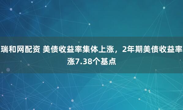 瑞和网配资 美债收益率集体上涨，2年期美债收益率涨7.38个基点