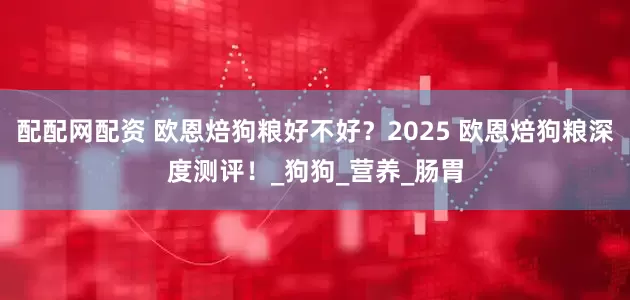 配配网配资 欧恩焙狗粮好不好？2025 欧恩焙狗粮深度测评！_狗狗_营养_肠胃