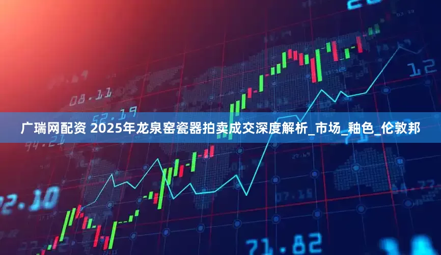 广瑞网配资 2025年龙泉窑瓷器拍卖成交深度解析_市场_釉色_伦敦邦