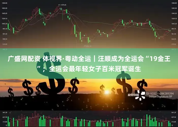 广盛网配资 体视界·粤动全运｜汪顺成为全运会“19金王”；全运会最年轻女子百米冠军诞生