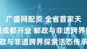 广盛网配资 全省首家天府非遗邮局成都开业 邮政与非遗跨界探索活态传承